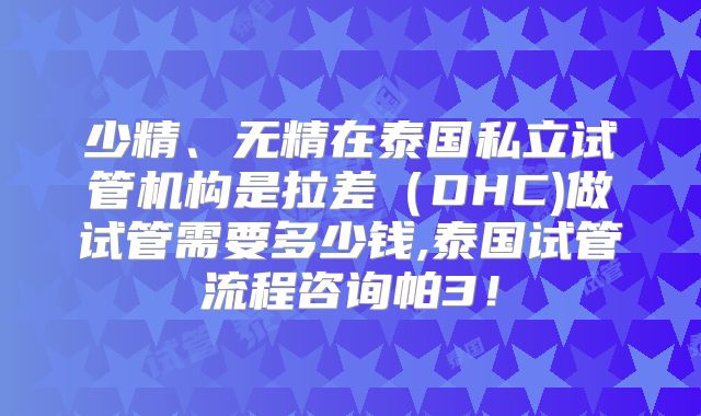 少精、无精在泰国私立试管机构是拉差（DHC)做试管需要多少钱,泰国试管流程咨询帕3！