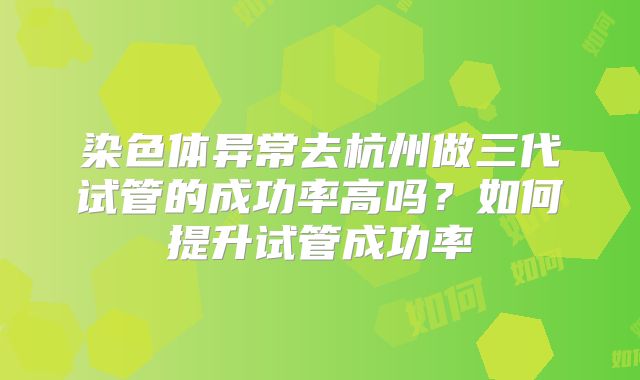 染色体异常去杭州做三代试管的成功率高吗?如何提升试管成功率