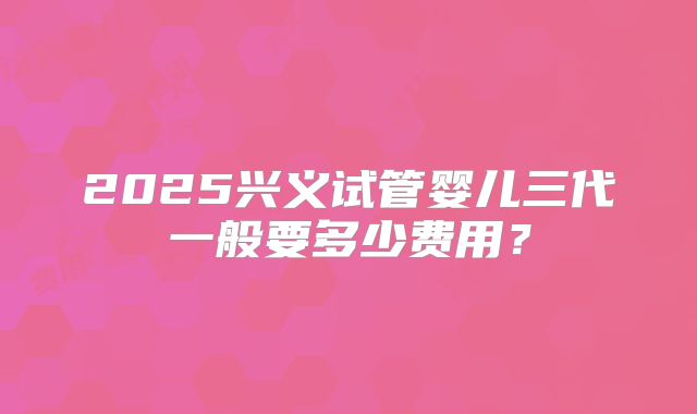 2025兴义试管婴儿三代一般要多少费用？