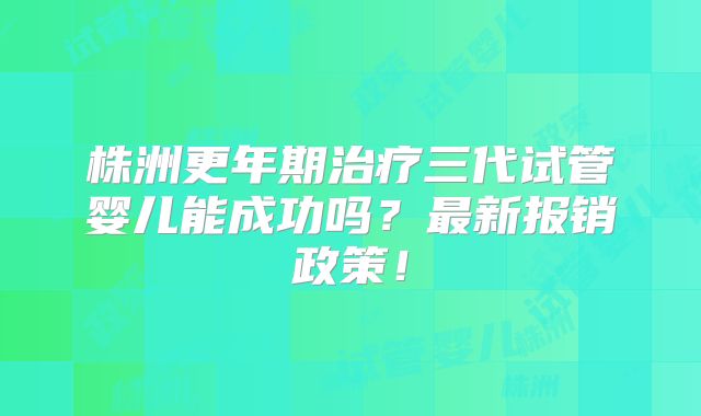 株洲更年期治疗三代试管婴儿能成功吗？最新报销政策！