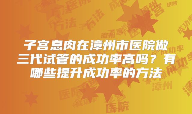 子宫息肉在漳州市医院做三代试管的成功率高吗？有哪些提升成功率的方法