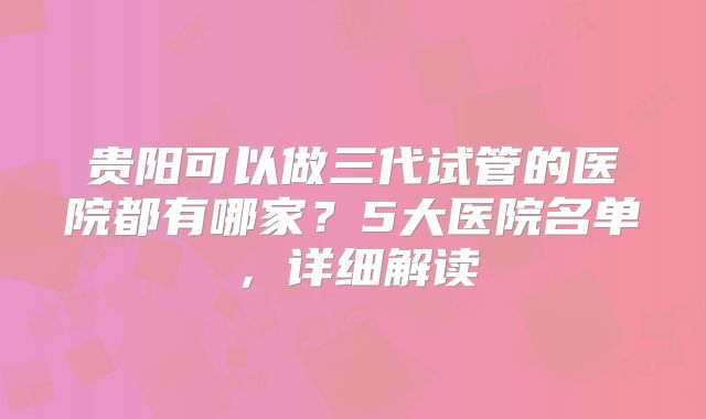 贵阳可以做三代试管的医院都有哪家?5大医院名单,详细解读