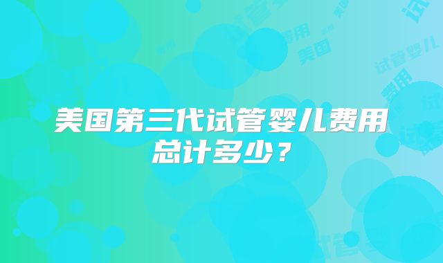 美国第三代试管婴儿费用总计多少?