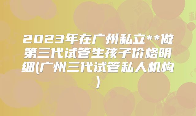 2023年在广州私立**做第三代试管生孩子价格明细(广州三代试管私人机构)