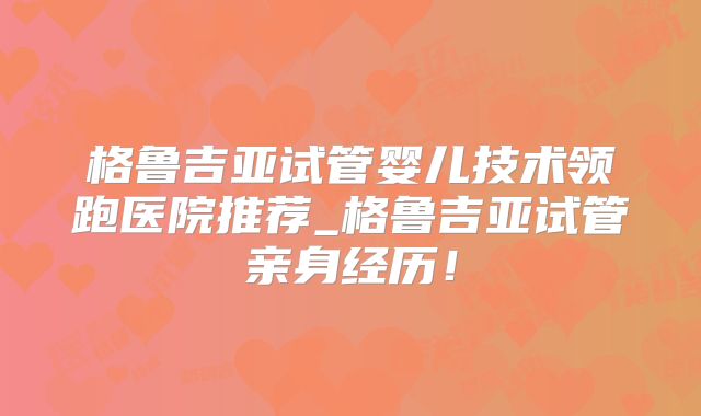 格鲁吉亚试管婴儿技术领跑医院推荐_格鲁吉亚试管亲身经历！