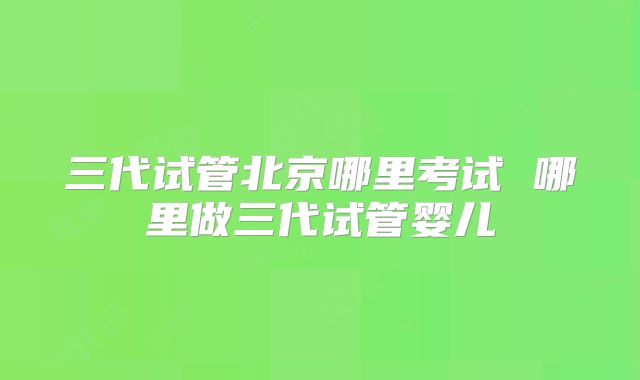 三代试管北京哪里考试 哪里做三代试管婴儿