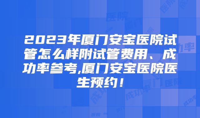 2023年厦门安宝医院试管怎么样附试管费用、成功率参考,厦门安宝医院医生预约!