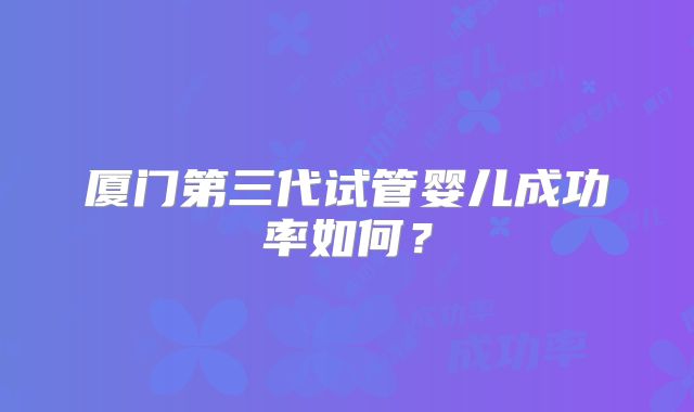 厦门第三代试管婴儿成功率如何?