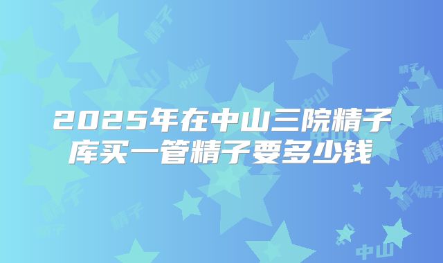 2025年在中山三院精子库买一管精子要多少钱