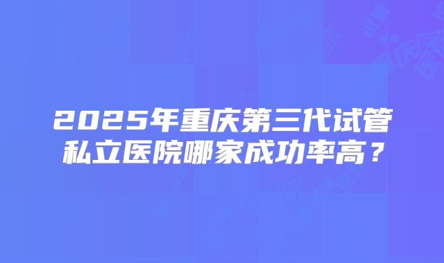 2025年重庆第三代试管私立医院哪家成功率高？