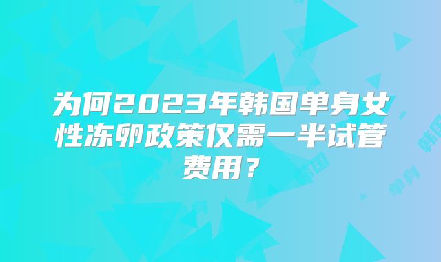 为何2023年韩国单身女性冻卵政策仅需一半试管费用？