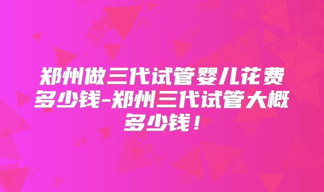 郑州做三代试管婴儿花费多少钱-郑州三代试管大概多少钱！