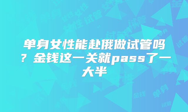 单身女性能赴俄做试管吗？金钱这一关就pass了一大半