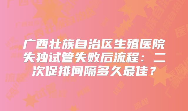 广西壮族自治区生殖医院失独试管失败后流程：二次促排间隔多久最佳？