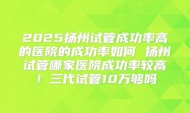 2025扬州试管成功率高的医院的成功率如何 扬州试管哪家医院成功率较高！三代试管10万够吗