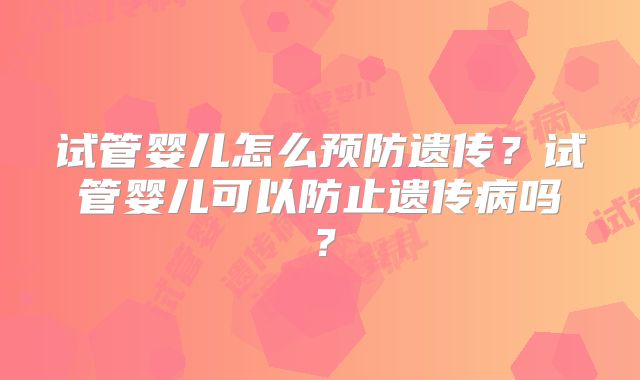 试管婴儿怎么预防遗传?试管婴儿可以防止遗传病吗?