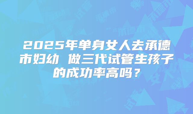2025年单身女人去承德市妇幼 做三代试管生孩子的成功率高吗？
