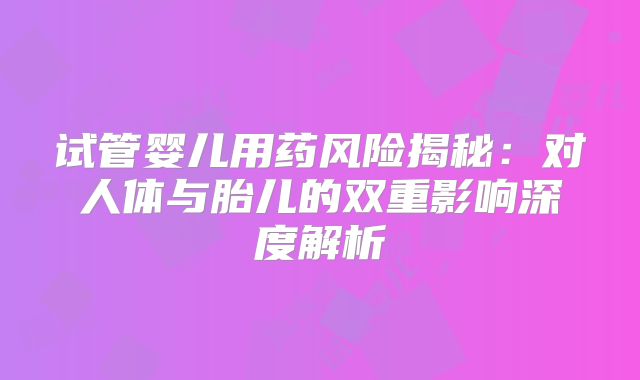试管婴儿用药风险揭秘：对人体与胎儿的双重影响深度解析