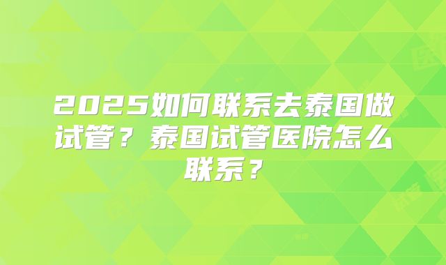2025如何联系去泰国做试管？泰国试管医院怎么联系？