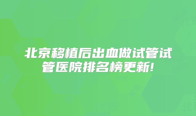 北京移植后出血做试管试管医院排名榜更新!