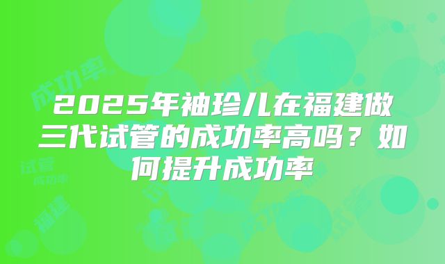 2025年袖珍儿在福建做三代试管的成功率高吗？如何提升成功率
