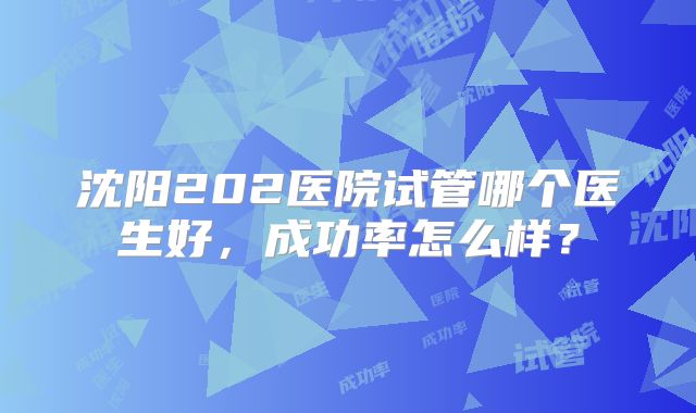 沈阳202医院试管哪个医生好，成功率怎么样？