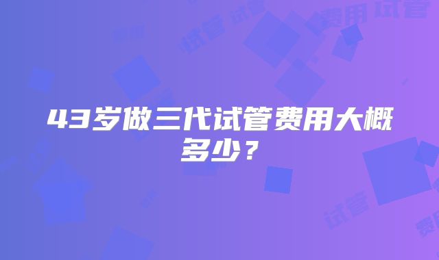 43岁做三代试管费用大概多少？
