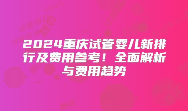 2024重庆试管婴儿新排行及费用参考！全面解析与费用趋势