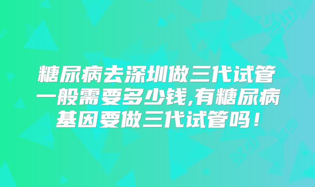 糖尿病去深圳做三代试管一般需要多少钱,有糖尿病基因要做三代试管吗!