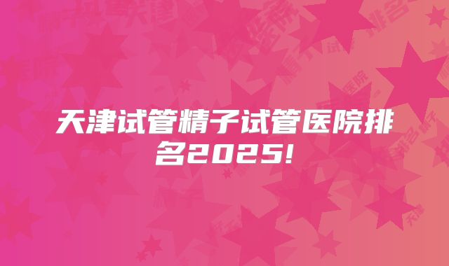 天津试管精子试管医院排名2025!