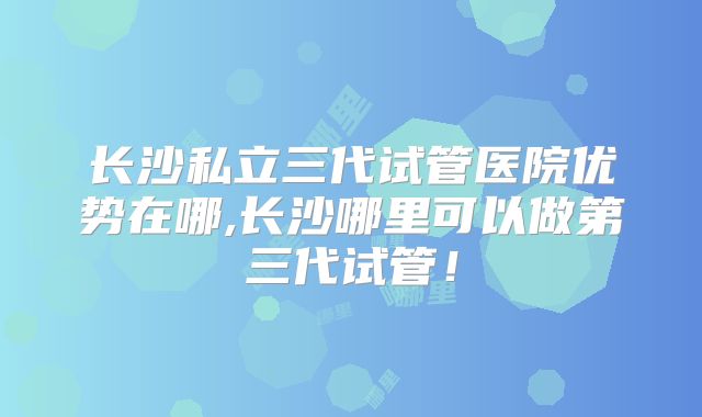 长沙私立三代试管医院优势在哪,长沙哪里可以做第三代试管！