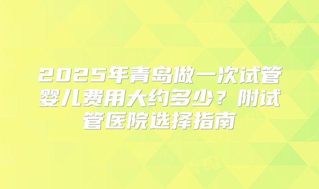 2025年青岛做一次试管婴儿费用大约多少？附试管医院选择指南