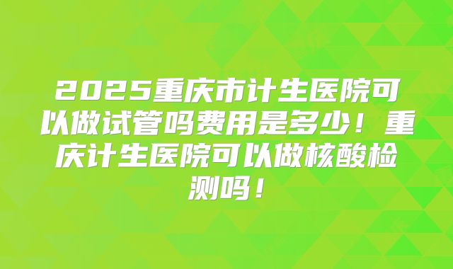 2025重庆市计生医院可以做试管吗费用是多少！重庆计生医院可以做核酸检测吗！