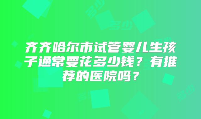 齐齐哈尔市试管婴儿生孩子通常要花多少钱?有推荐的医院吗?