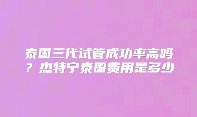 泰国三代试管成功率高吗？杰特宁泰国费用是多少