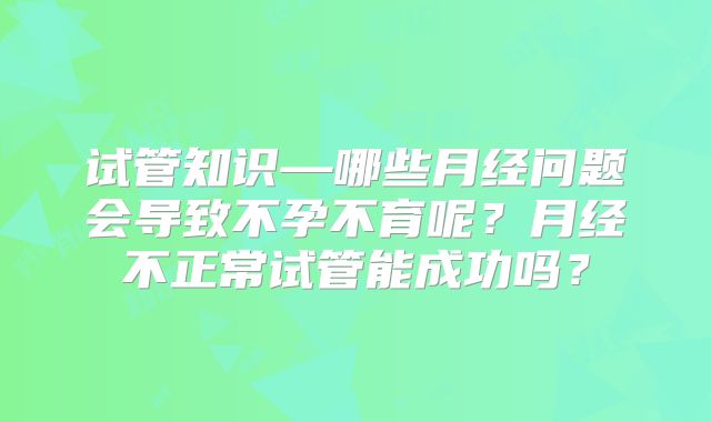 试管知识—哪些月经问题会导致不孕不育呢?月经不正常试管能成功吗?