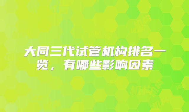 大同三代试管机构排名一览，有哪些影响因素