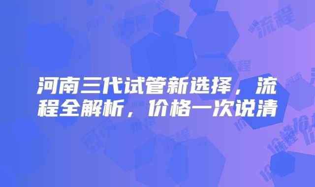 河南三代试管新选择，流程全解析，价格一次说清