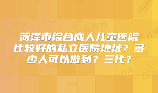 菏泽市综合成人儿童医院比较好的私立医院地址？多少人可以做到？三代？