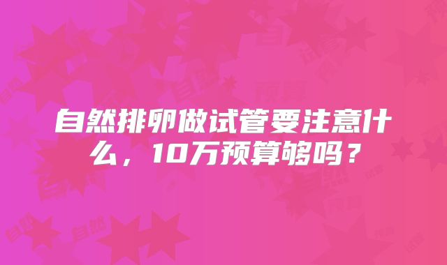 自然排卵做试管要注意什么,10万预算够吗?