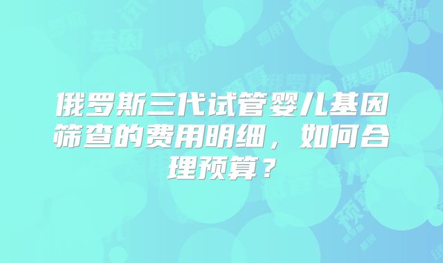 俄罗斯三代试管婴儿基因筛查的费用明细，如何合理预算？