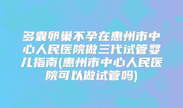 多囊卵巢不孕在惠州市中心人民医院做三代试管婴儿指南(惠州市中心人民医院可以做试管吗)