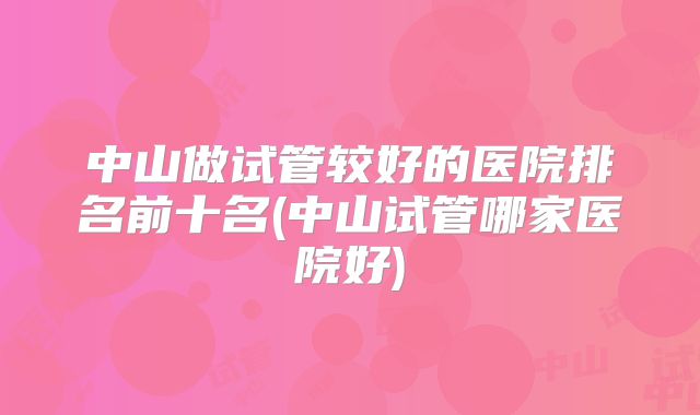 中山做试管较好的医院排名前十名(中山试管哪家医院好)
