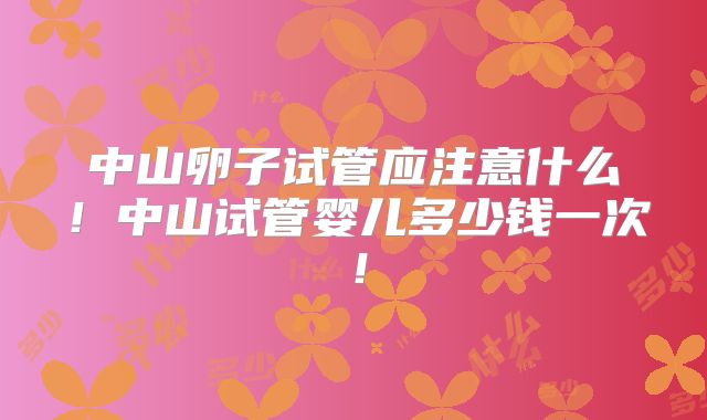 中山卵子试管应注意什么！中山试管婴儿多少钱一次！