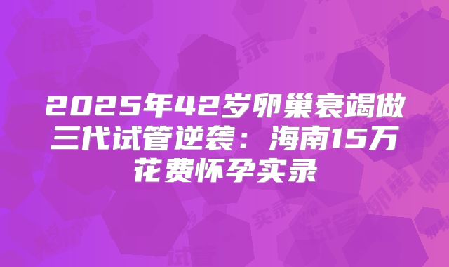 2025年42岁卵巢衰竭做三代试管逆袭:海南15万花费怀孕实录