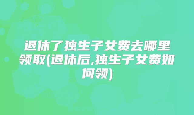 退休了独生子女费去哪里领取(退休后,独生子女费如何领)