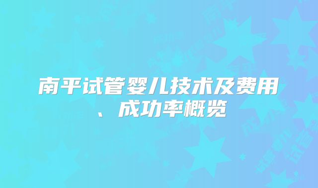 南平试管婴儿技术及费用、成功率概览