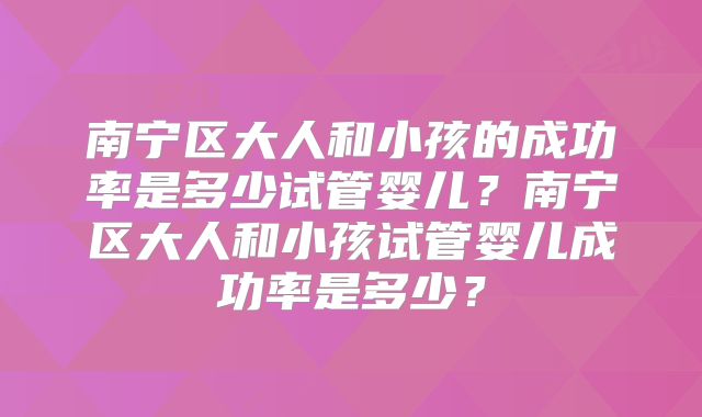 南宁区大人和小孩的成功率是多少试管婴儿?南宁区大人和小孩试管婴儿成功率是多少?