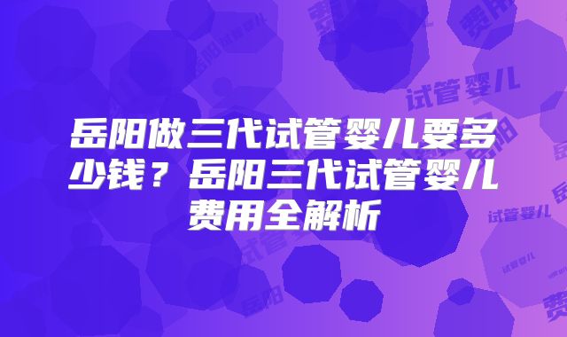 岳阳做三代试管婴儿要多少钱？岳阳三代试管婴儿费用全解析