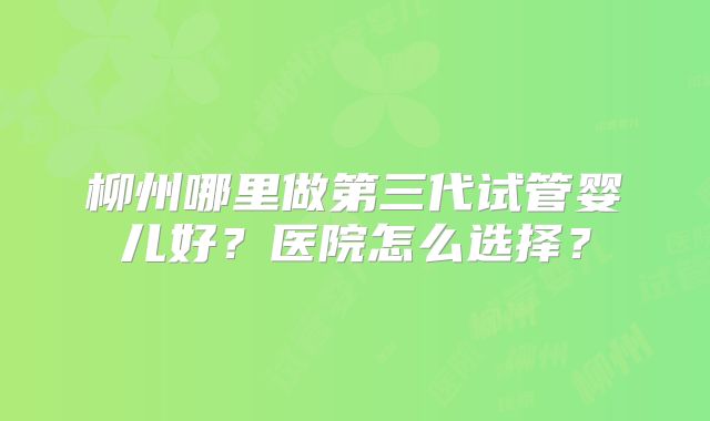 柳州哪里做第三代试管婴儿好？医院怎么选择？